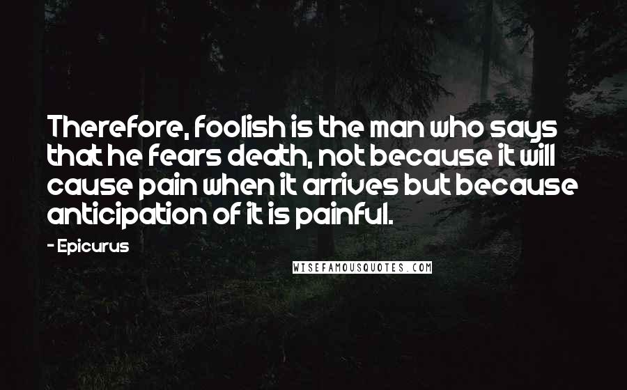 Epicurus Quotes: Therefore, foolish is the man who says that he fears death, not because it will cause pain when it arrives but because anticipation of it is painful.