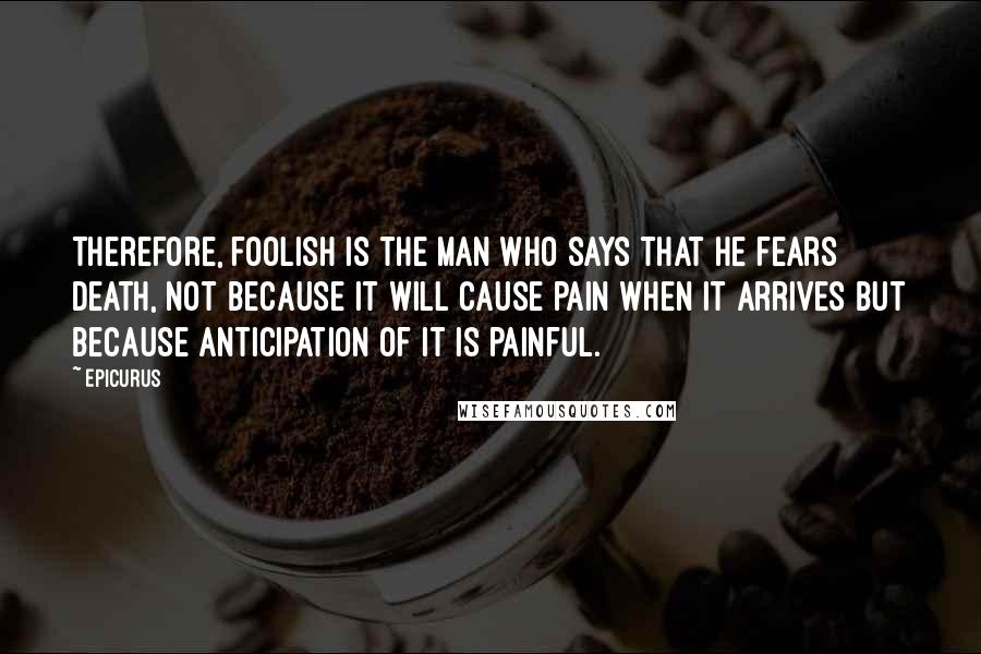 Epicurus Quotes: Therefore, foolish is the man who says that he fears death, not because it will cause pain when it arrives but because anticipation of it is painful.