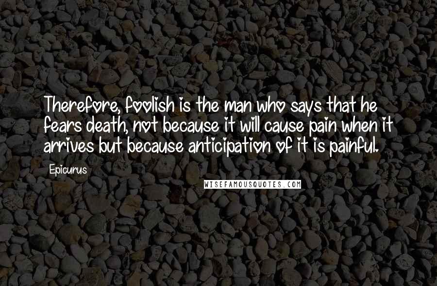 Epicurus Quotes: Therefore, foolish is the man who says that he fears death, not because it will cause pain when it arrives but because anticipation of it is painful.