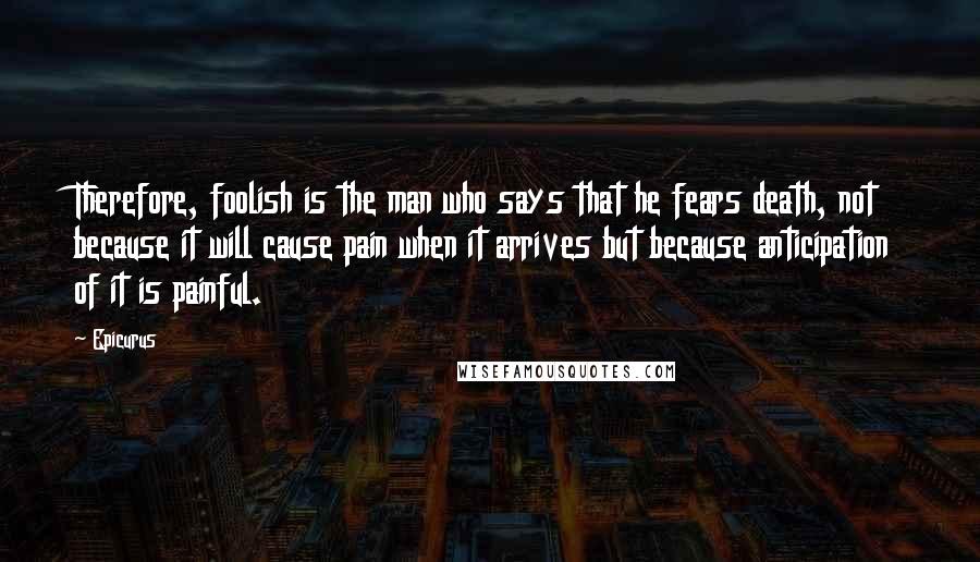 Epicurus Quotes: Therefore, foolish is the man who says that he fears death, not because it will cause pain when it arrives but because anticipation of it is painful.