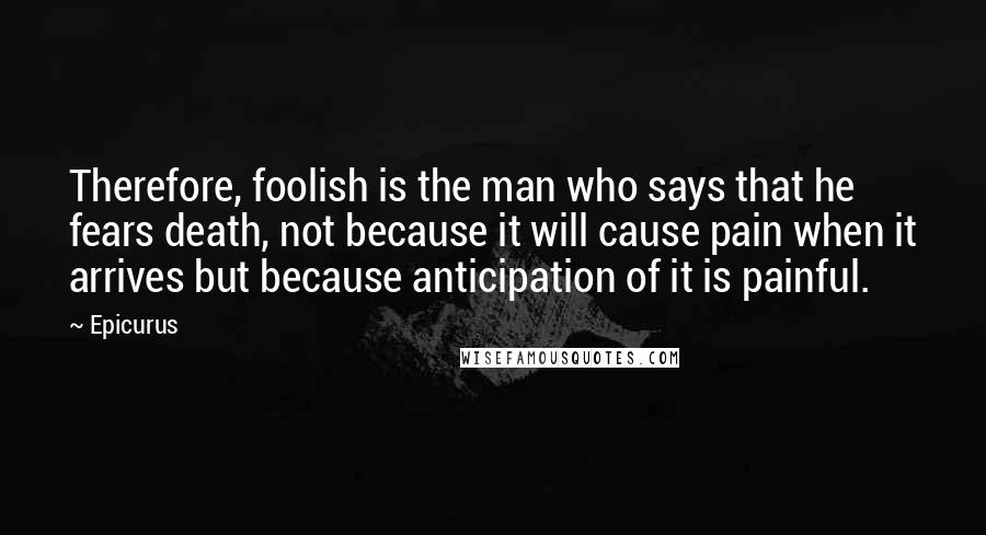 Epicurus Quotes: Therefore, foolish is the man who says that he fears death, not because it will cause pain when it arrives but because anticipation of it is painful.