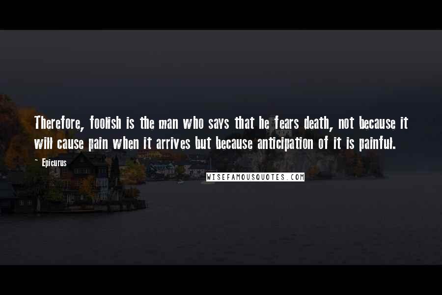 Epicurus Quotes: Therefore, foolish is the man who says that he fears death, not because it will cause pain when it arrives but because anticipation of it is painful.