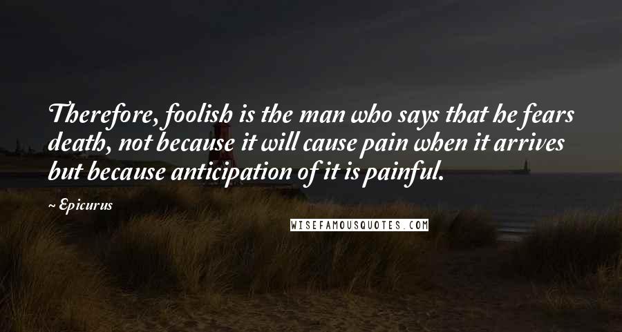 Epicurus Quotes: Therefore, foolish is the man who says that he fears death, not because it will cause pain when it arrives but because anticipation of it is painful.