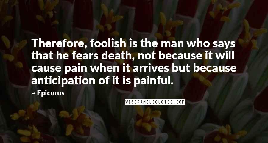 Epicurus Quotes: Therefore, foolish is the man who says that he fears death, not because it will cause pain when it arrives but because anticipation of it is painful.