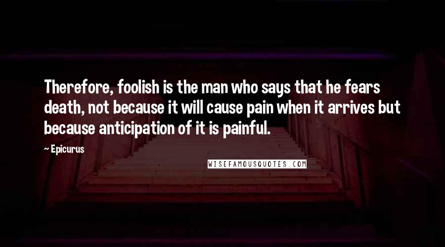 Epicurus Quotes: Therefore, foolish is the man who says that he fears death, not because it will cause pain when it arrives but because anticipation of it is painful.