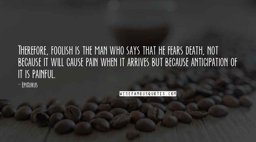 Epicurus Quotes: Therefore, foolish is the man who says that he fears death, not because it will cause pain when it arrives but because anticipation of it is painful.