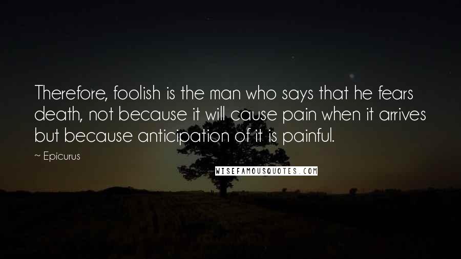 Epicurus Quotes: Therefore, foolish is the man who says that he fears death, not because it will cause pain when it arrives but because anticipation of it is painful.