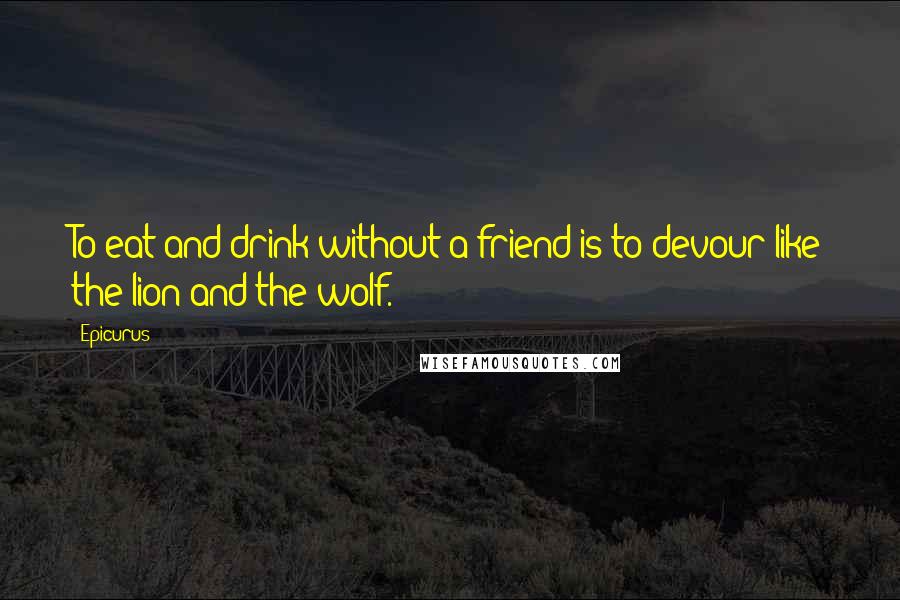 Epicurus Quotes: To eat and drink without a friend is to devour like the lion and the wolf.