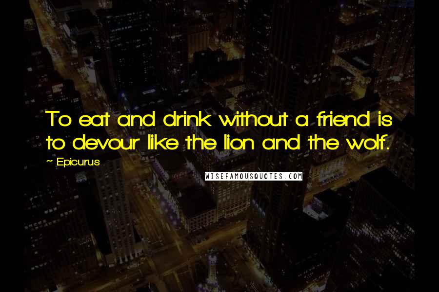 Epicurus Quotes: To eat and drink without a friend is to devour like the lion and the wolf.