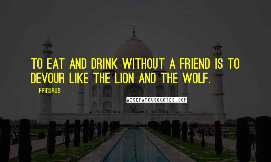 Epicurus Quotes: To eat and drink without a friend is to devour like the lion and the wolf.