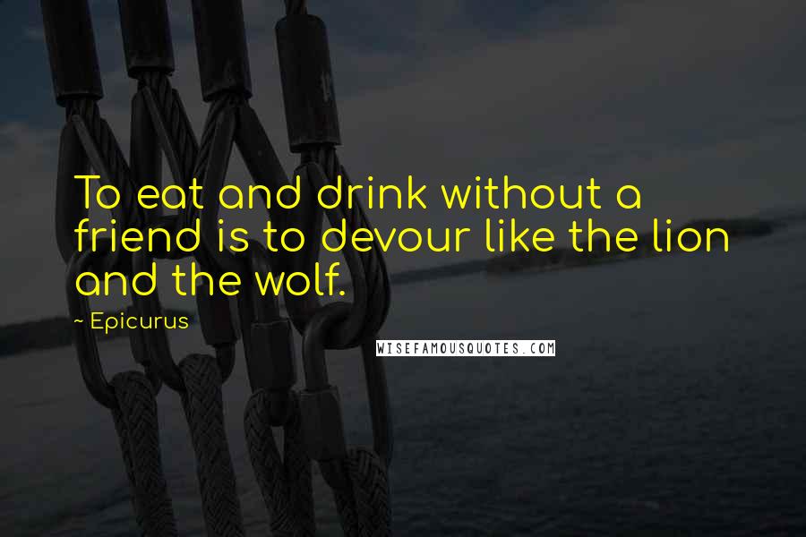 Epicurus Quotes: To eat and drink without a friend is to devour like the lion and the wolf.