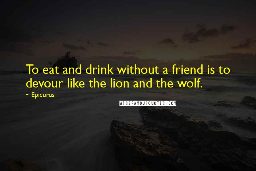 Epicurus Quotes: To eat and drink without a friend is to devour like the lion and the wolf.