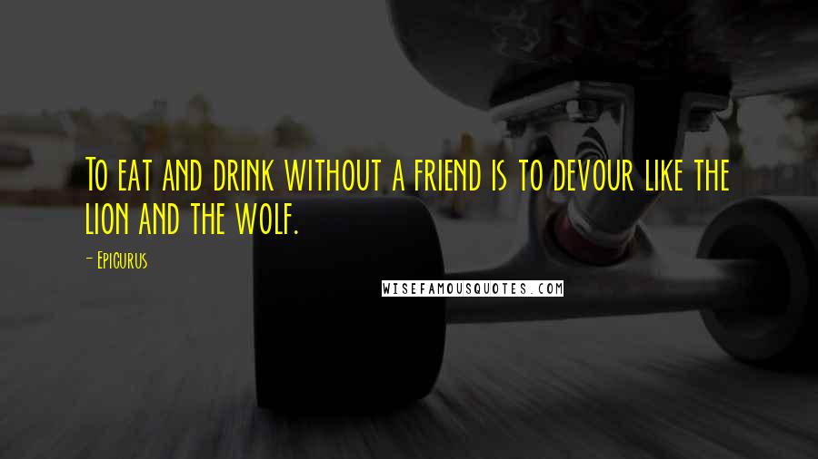 Epicurus Quotes: To eat and drink without a friend is to devour like the lion and the wolf.