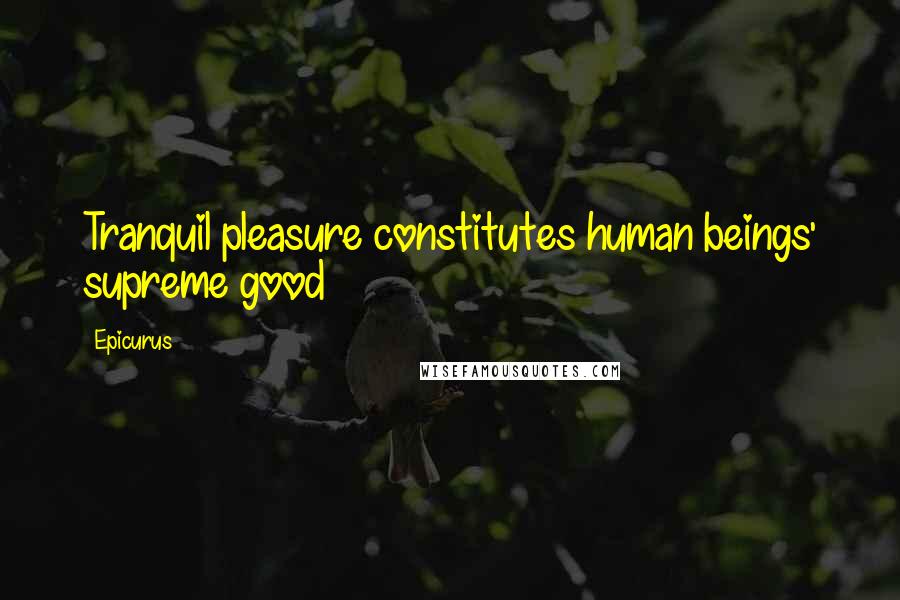 Epicurus Quotes: Tranquil pleasure constitutes human beings' supreme good