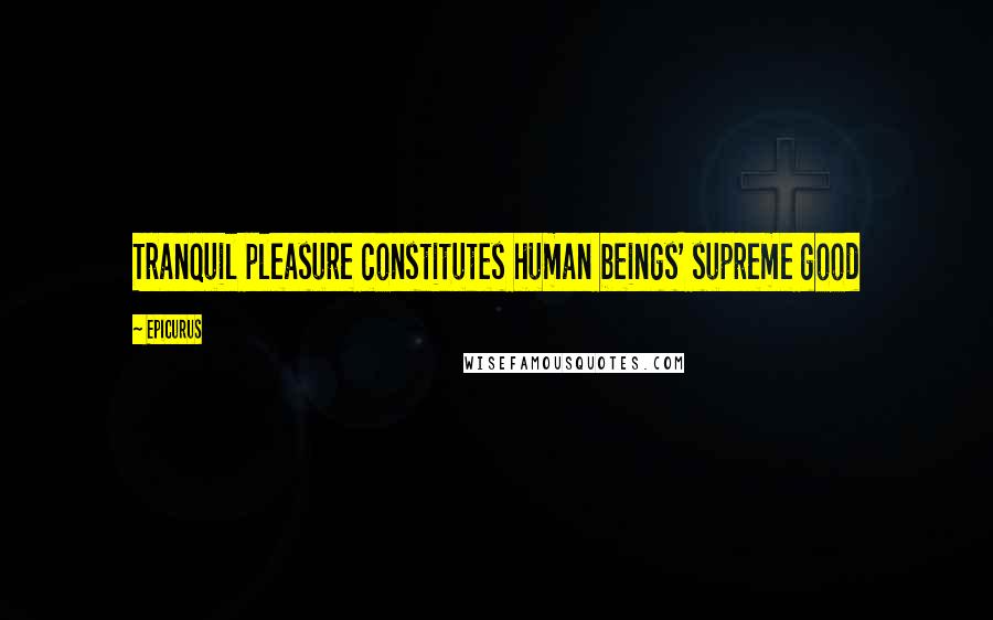 Epicurus Quotes: Tranquil pleasure constitutes human beings' supreme good