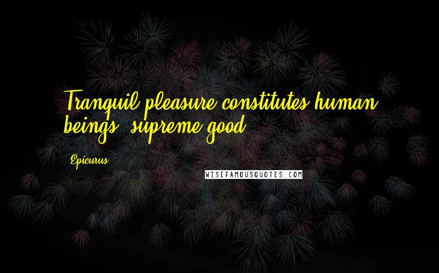 Epicurus Quotes: Tranquil pleasure constitutes human beings' supreme good