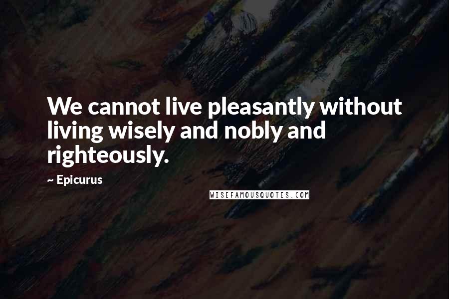 Epicurus Quotes: We cannot live pleasantly without living wisely and nobly and righteously.