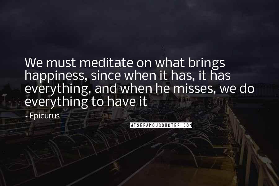Epicurus Quotes: We must meditate on what brings happiness, since when it has, it has everything, and when he misses, we do everything to have it