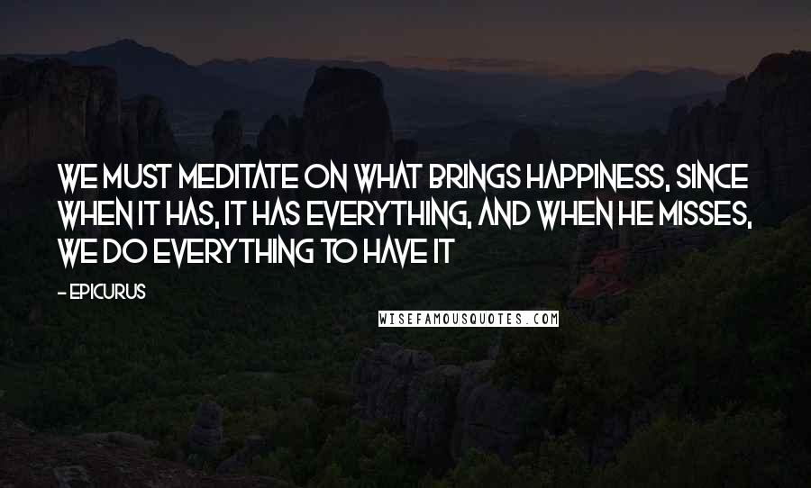 Epicurus Quotes: We must meditate on what brings happiness, since when it has, it has everything, and when he misses, we do everything to have it