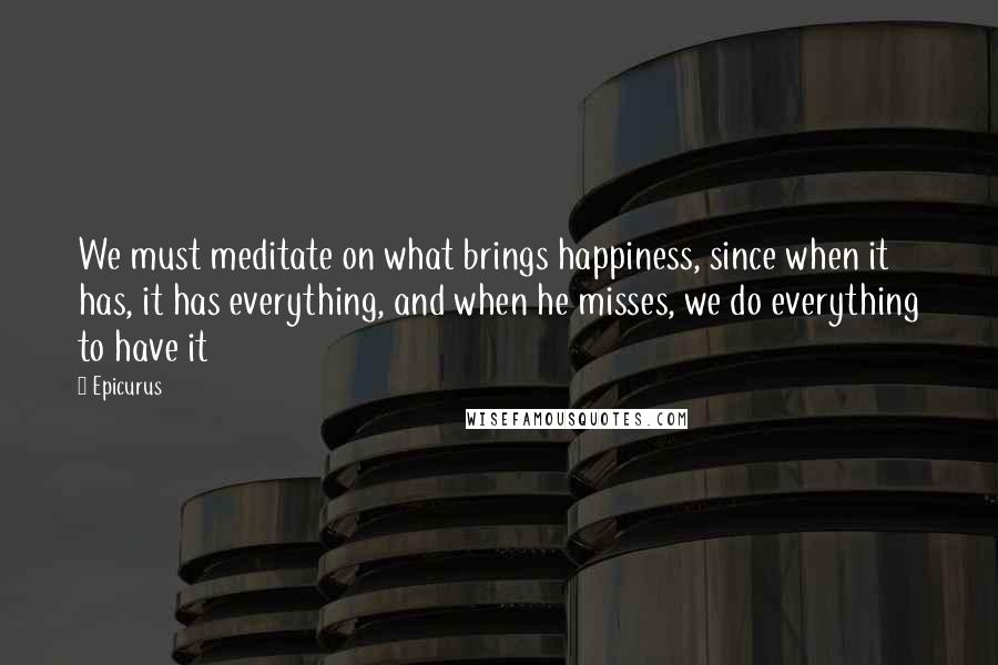 Epicurus Quotes: We must meditate on what brings happiness, since when it has, it has everything, and when he misses, we do everything to have it