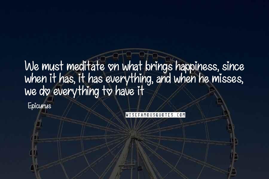 Epicurus Quotes: We must meditate on what brings happiness, since when it has, it has everything, and when he misses, we do everything to have it