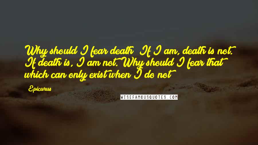 Epicurus Quotes: Why should I fear death? If I am, death is not. If death is, I am not. Why should I fear that which can only exist when I do not?