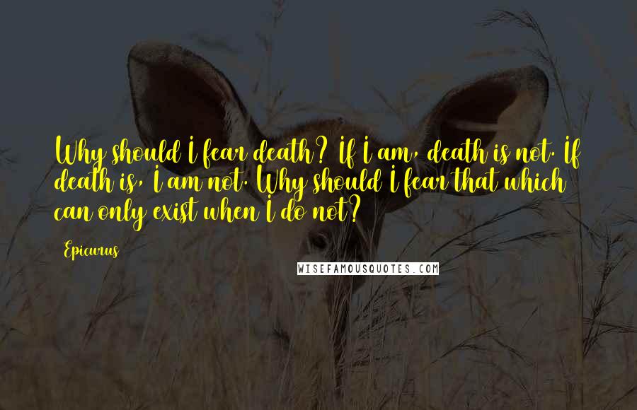 Epicurus Quotes: Why should I fear death? If I am, death is not. If death is, I am not. Why should I fear that which can only exist when I do not?