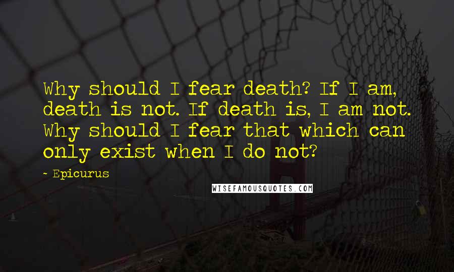 Epicurus Quotes: Why should I fear death? If I am, death is not. If death is, I am not. Why should I fear that which can only exist when I do not?