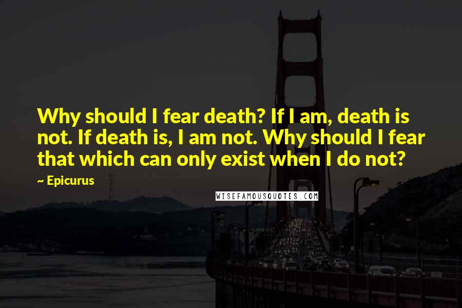 Epicurus Quotes: Why should I fear death? If I am, death is not. If death is, I am not. Why should I fear that which can only exist when I do not?