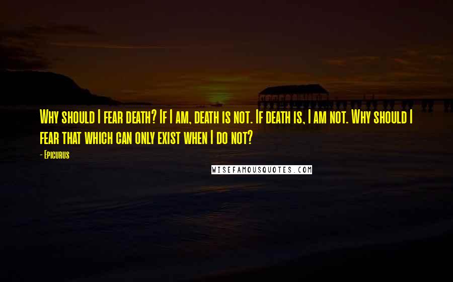 Epicurus Quotes: Why should I fear death? If I am, death is not. If death is, I am not. Why should I fear that which can only exist when I do not?