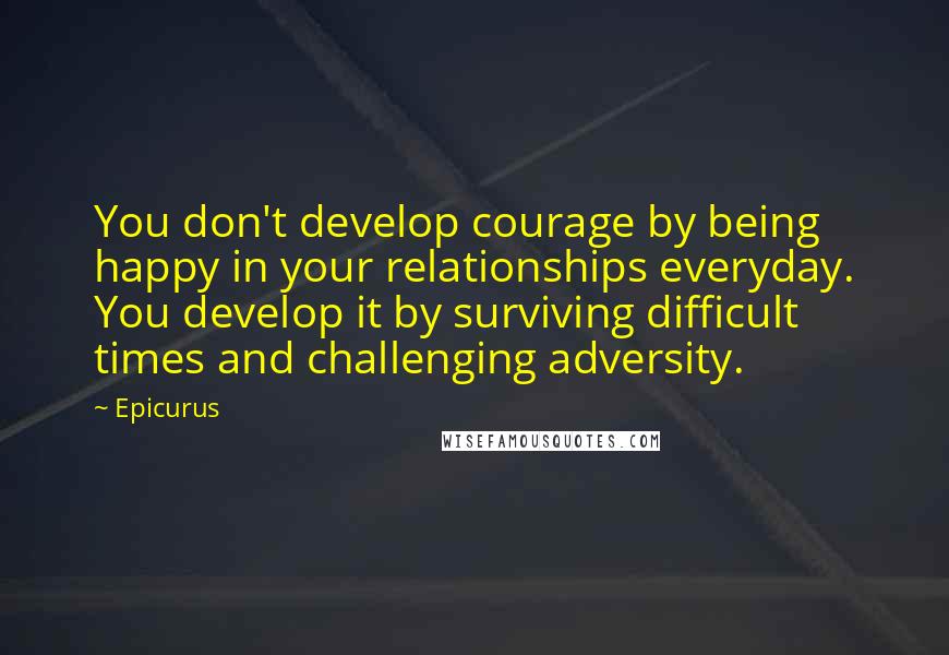 Epicurus Quotes: You don't develop courage by being happy in your relationships everyday. You develop it by surviving difficult times and challenging adversity.