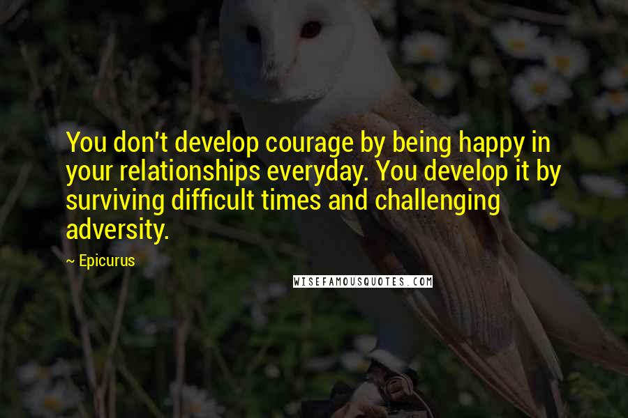 Epicurus Quotes: You don't develop courage by being happy in your relationships everyday. You develop it by surviving difficult times and challenging adversity.