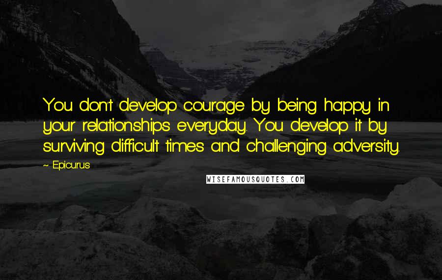 Epicurus Quotes: You don't develop courage by being happy in your relationships everyday. You develop it by surviving difficult times and challenging adversity.