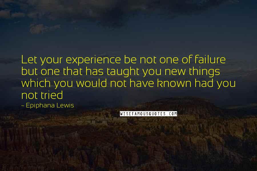 Epiphana Lewis Quotes: Let your experience be not one of failure but one that has taught you new things which you would not have known had you not tried