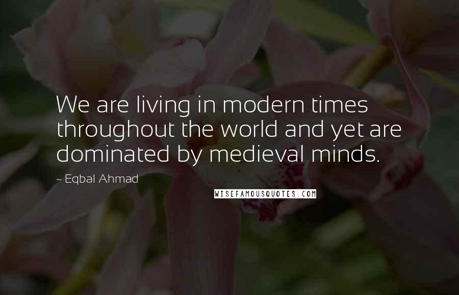 Eqbal Ahmad Quotes: We are living in modern times throughout the world and yet are dominated by medieval minds.