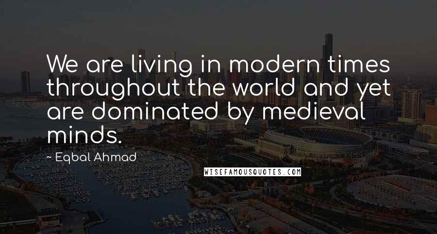 Eqbal Ahmad Quotes: We are living in modern times throughout the world and yet are dominated by medieval minds.