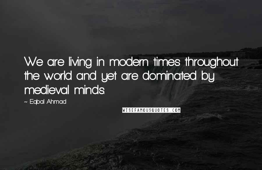 Eqbal Ahmad Quotes: We are living in modern times throughout the world and yet are dominated by medieval minds.