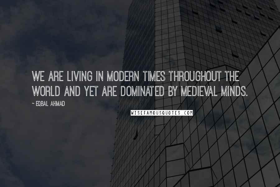 Eqbal Ahmad Quotes: We are living in modern times throughout the world and yet are dominated by medieval minds.