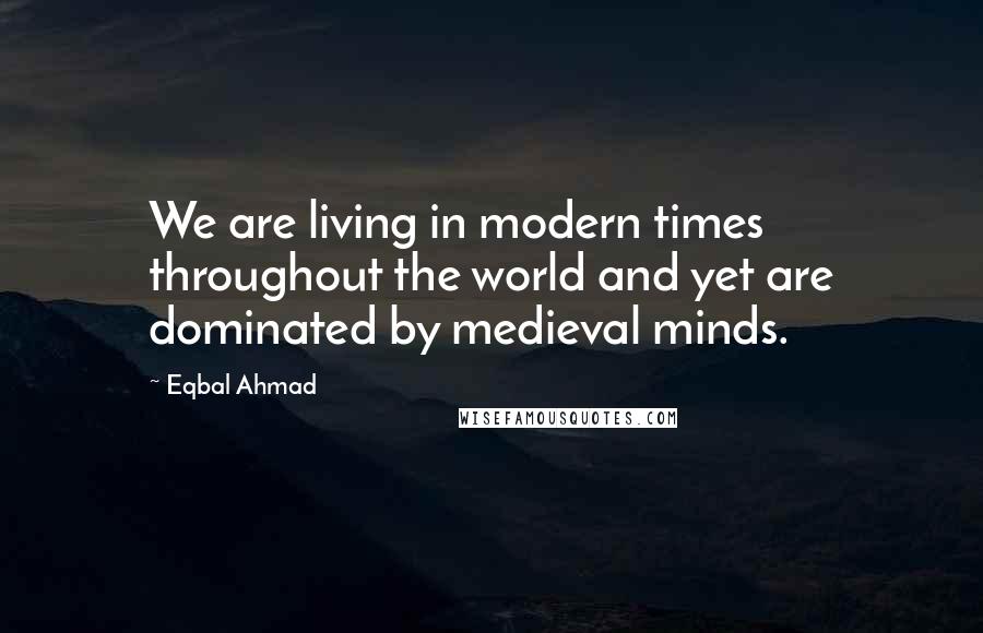 Eqbal Ahmad Quotes: We are living in modern times throughout the world and yet are dominated by medieval minds.