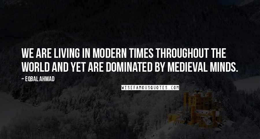 Eqbal Ahmad Quotes: We are living in modern times throughout the world and yet are dominated by medieval minds.