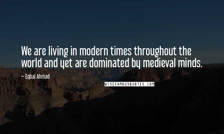 Eqbal Ahmad Quotes: We are living in modern times throughout the world and yet are dominated by medieval minds.