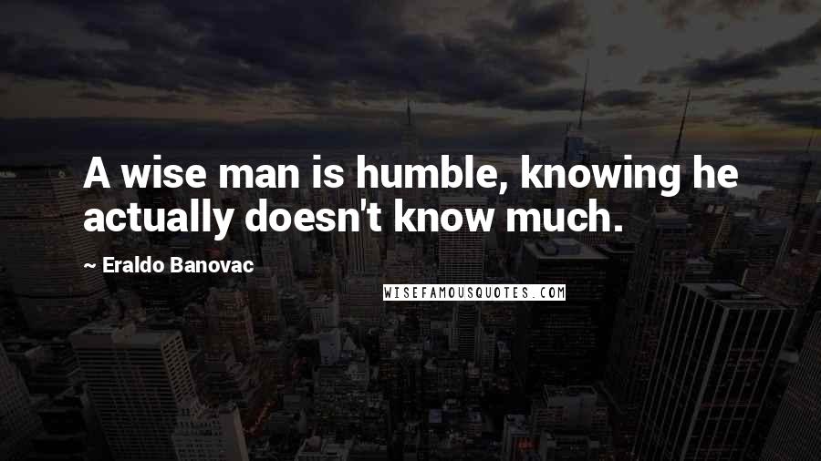 Eraldo Banovac Quotes: A wise man is humble, knowing he actually doesn't know much.