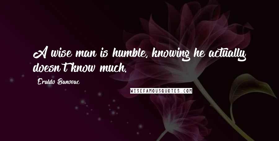 Eraldo Banovac Quotes: A wise man is humble, knowing he actually doesn't know much.