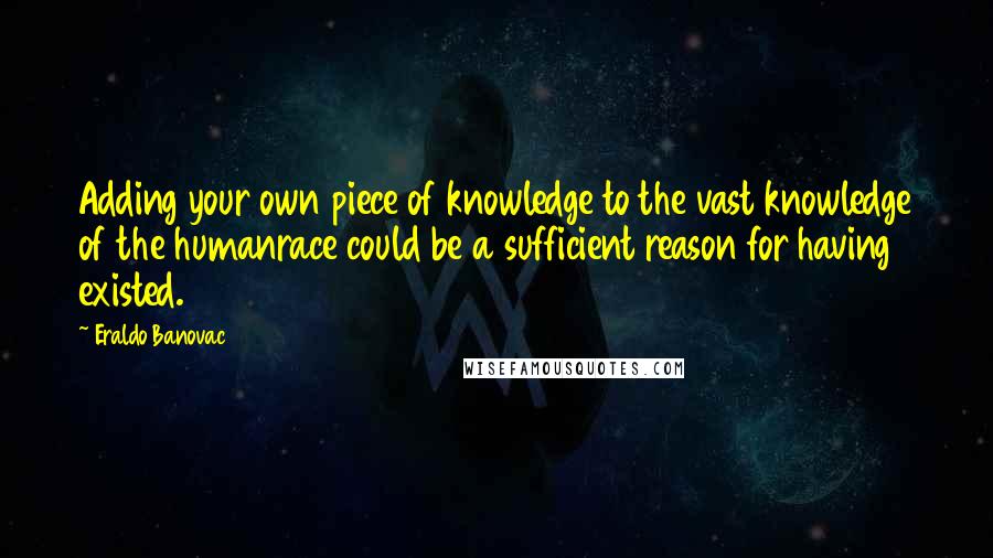 Eraldo Banovac Quotes: Adding your own piece of knowledge to the vast knowledge of the humanrace could be a sufficient reason for having existed.