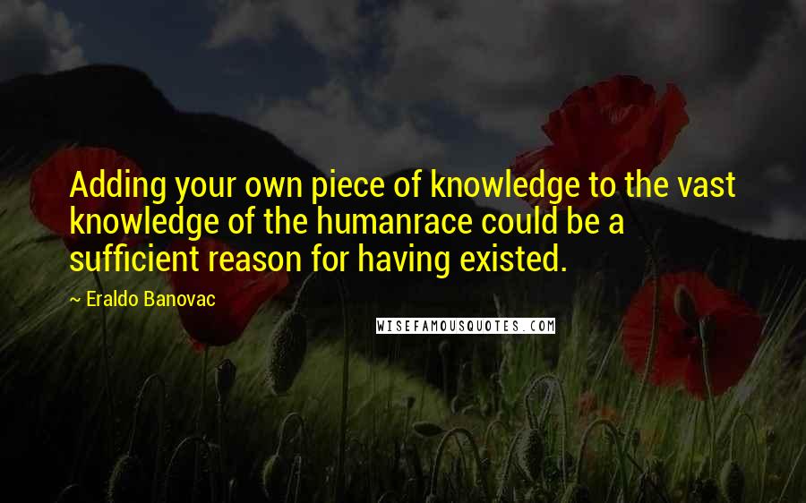Eraldo Banovac Quotes: Adding your own piece of knowledge to the vast knowledge of the humanrace could be a sufficient reason for having existed.