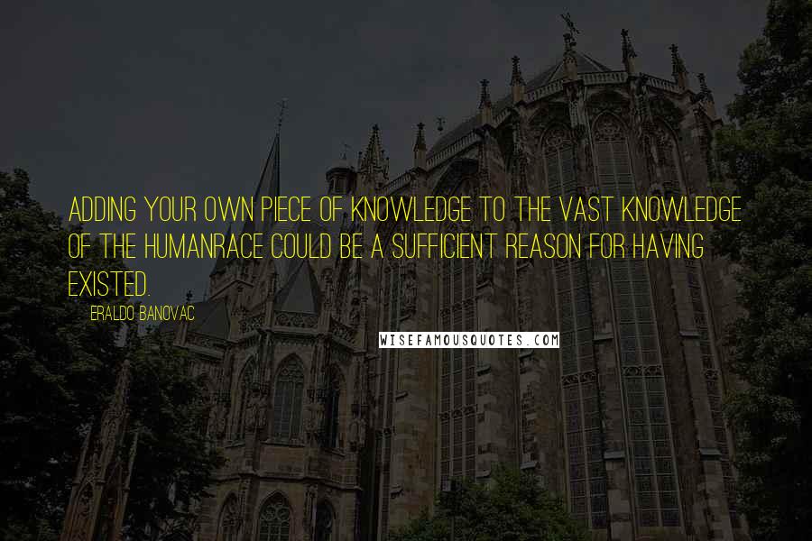 Eraldo Banovac Quotes: Adding your own piece of knowledge to the vast knowledge of the humanrace could be a sufficient reason for having existed.