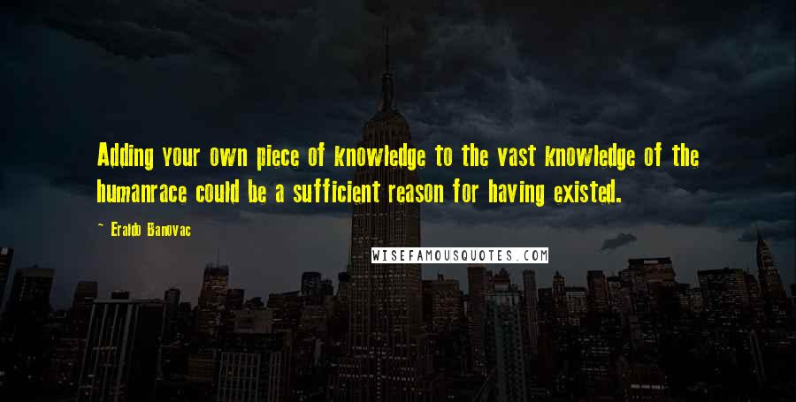 Eraldo Banovac Quotes: Adding your own piece of knowledge to the vast knowledge of the humanrace could be a sufficient reason for having existed.