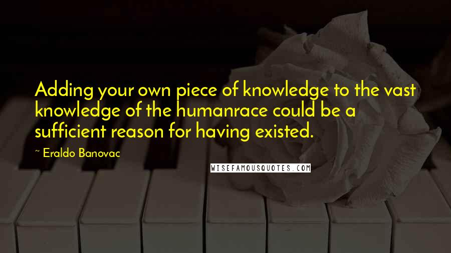Eraldo Banovac Quotes: Adding your own piece of knowledge to the vast knowledge of the humanrace could be a sufficient reason for having existed.