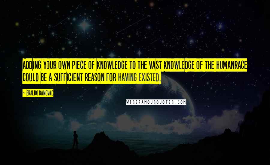 Eraldo Banovac Quotes: Adding your own piece of knowledge to the vast knowledge of the humanrace could be a sufficient reason for having existed.