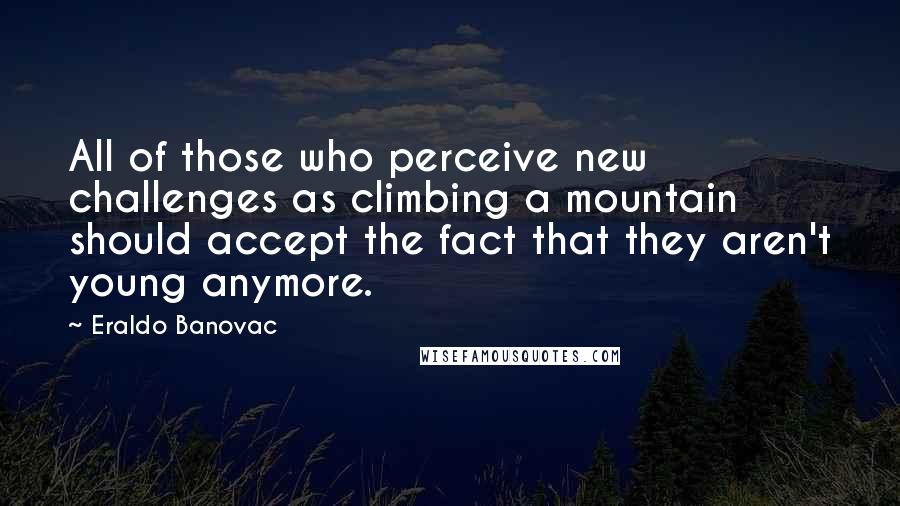 Eraldo Banovac Quotes: All of those who perceive new challenges as climbing a mountain should accept the fact that they aren't young anymore.